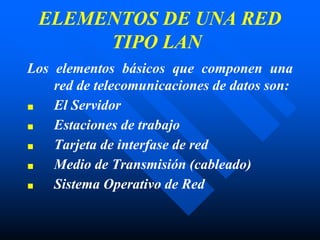ELEMENTOS DE UNA RED
TIPO LAN
Los elementos básicos que componen una
red de telecomunicaciones de datos son:
■ El Servidor
■ Estaciones de trabajo
■ Tarjeta de interfase de red
■ Medio de Transmisión (cableado)
■ Sistema Operativo de Red
 