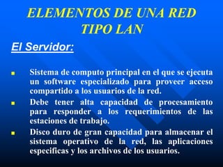 ELEMENTOS DE UNA RED
TIPO LAN
El Servidor:
■ Sistema de computo principal en el que se ejecuta
un software especializado para proveer acceso
compartido a los usuarios de la red.
■ Debe tener alta capacidad de procesamiento
para responder a los requerimientos de las
estaciones de trabajo.
■ Disco duro de gran capacidad para almacenar el
sistema operativo de la red, las aplicaciones
especificas y los archivos de los usuarios.
 