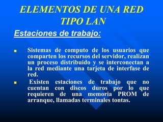 ELEMENTOS DE UNA RED
TIPO LAN
Estaciones de trabajo:
■ Sistemas de computo de los usuarios que
comparten los recursos del servidor, realizan
un proceso distribuido y se interconectan a
la red mediante una tarjeta de interfase de
red.
■ Existen estaciones de trabajo que no
cuentan con discos duros por lo que
requieren de una memoria PROM de
arranque, llamadas terminales tontas.
 