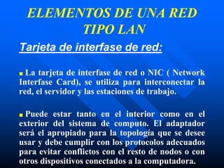 ELEMENTOS DE UNA RED
TIPO LAN
Tarjeta de interfase de red:
■ La tarjeta de interfase de red o NIC ( Network
Interfase Card), se utiliza para interconectar la
red, el servidor y las estaciones de trabajo.
■ Puede estar tanto en el interior como en el
exterior del sistema de computo. El adaptador
será el apropiado para la topología que se desee
usar y debe cumplir con los protocolos adecuados
para evitar conflictos con el resto de nodos o con
otros dispositivos conectados a la computadora.
 