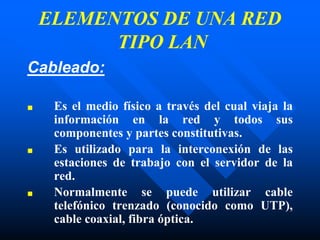 Cableado:
■ Es el medio físico a través del cual viaja la
información en la red y todos sus
componentes y partes constitutivas.
■ Es utilizado para la interconexión de las
estaciones de trabajo con el servidor de la
red.
■ Normalmente se puede utilizar cable
telefónico trenzado (conocido como UTP),
cable coaxial, fibra óptica.
ELEMENTOS DE UNA RED
TIPO LAN
 