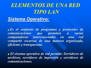 Sistema Operativo:
■ Es el conjunto de programas y protocolos de
comunicaciones que permiten a varias
computadoras interconectadas en una red
compartir recursos de una manera organizada,
eficiente y transparente.
■ El sistema operativo de red permite: Servidores de
archivos, servidores de impresión y servidores de
comunicaciones.
ELEMENTOS DE UNA RED
TIPO LAN
 