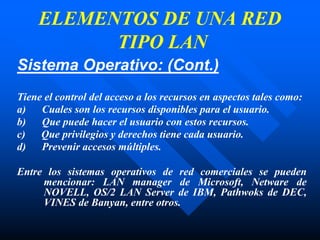 Sistema Operativo: (Cont.)
Tiene el control del acceso a los recursos en aspectos tales como:
a) Cuales son los recursos disponibles para el usuario.
b) Que puede hacer el usuario con estos recursos.
c) Que privilegios y derechos tiene cada usuario.
d) Prevenir accesos múltiples.
Entre los sistemas operativos de red comerciales se pueden
mencionar: LAN manager de Microsoft, Netware de
NOVELL, OS/2 LAN Server de IBM, Pathwoks de DEC,
VINES de Banyan, entre otros.
ELEMENTOS DE UNA RED
TIPO LAN
 