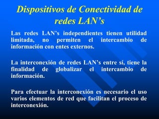 Dispositivos de Conectividad de
redes LAN’s
Las redes LAN’s independientes tienen utilidad
limitada, no permiten el intercambio de
información con entes externos.
La interconexión de redes LAN’s entre sí, tiene la
finalidad de globalizar el intercambio de
información.
Para efectuar la interconexión es necesario el uso
varios elementos de red que facilitan el proceso de
interconexión.
 
