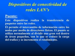 Dispositivos de conectividad de
redes LAN’s
Puente:
Este dispositivos realiza la transferencia de
paquetes entre las redes.
Él permite el intercambio de información entre los
nodos por medio de direcciones físicas. El puente se
utiliza normalmente al dividir una gran red dentro
de áreas pequeñas, con lo que se reduce la carga
del trafico y se incrementa el rendimiento.
 