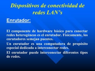 Dispositivos de conectividad de
redes LAN’s
Enrutador:
El componente de hardware básico para conectar
redes heterogéneas es el enrutador. Físicamente, los
enrutadores semejan puentes.
Un enrutador es una computadora de propósito
especial dedicada a interconectar redes.
El enrutador puede interconectar diferentes tipos
de redes.
 
