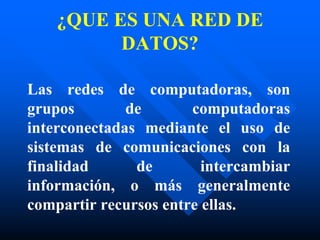 ¿QUE ES UNA RED DE
DATOS?
Las redes de computadoras, son
grupos de computadoras
interconectadas mediante el uso de
sistemas de comunicaciones con la
finalidad de intercambiar
información, o más generalmente
compartir recursos entre ellas.
 