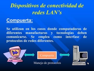 Dispositivos de conectividad de
redes LAN’s
Compuerta:
Se utilizan en los casos donde computadoras de
diferentes manufacturas y tecnologías deben
comunicarse. Se emplea como interfase de
protocolos de redes diferentes.
Compuerta
Manejo de protocolos
 
