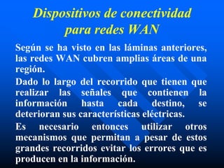 Dispositivos de conectividad
para redes WAN
Según se ha visto en las láminas anteriores,
las redes WAN cubren amplias áreas de una
región.
Dado lo largo del recorrido que tienen que
realizar las señales que contienen la
información hasta cada destino, se
deterioran sus características eléctricas.
Es necesario entonces utilizar otros
mecanismos que permitan a pesar de estos
grandes recorridos evitar los errores que es
producen en la información.
 