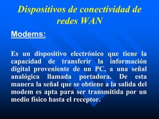 Dispositivos de conectividad de
redes WAN
Modems:
Es un dispositivo electrónico que tiene la
capacidad de transferir la información
digital proveniente de un PC, a una señal
analógica llamada portadora. De esta
manera la señal que se obtiene a la salida del
modem es apta para ser transmitida por un
medio físico hasta el receptor.
 