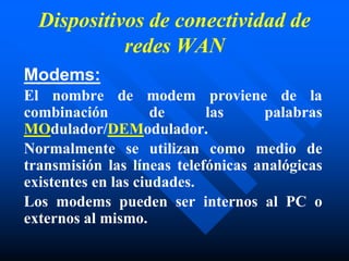 Dispositivos de conectividad de
redes WAN
Modems:
El nombre de modem proviene de la
combinación de las palabras
MOdulador/DEModulador.
Normalmente se utilizan como medio de
transmisión las líneas telefónicas analógicas
existentes en las ciudades.
Los modems pueden ser internos al PC o
externos al mismo.
 