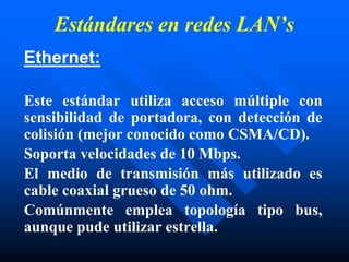Estándares en redes LAN’s
Ethernet:
Este estándar utiliza acceso múltiple con
sensibilidad de portadora, con detección de
colisión (mejor conocido como CSMA/CD).
Soporta velocidades de 10 Mbps.
El medio de transmisión más utilizado es
cable coaxial grueso de 50 ohm.
Comúnmente emplea topología tipo bus,
aunque pude utilizar estrella.
 