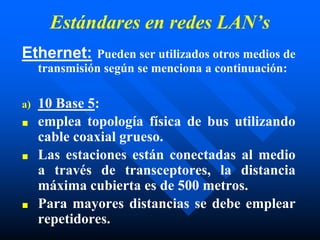 Estándares en redes LAN’s
Ethernet: Pueden ser utilizados otros medios de
transmisión según se menciona a continuación:
a) 10 Base 5:
■ emplea topología física de bus utilizando
cable coaxial grueso.
■ Las estaciones están conectadas al medio
a través de transceptores, la distancia
máxima cubierta es de 500 metros.
■ Para mayores distancias se debe emplear
repetidores.
 
