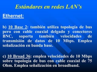 Estándares en redes LAN’s
Ethernet:
b) 10 Base 2: también utiliza topología de bus
pero con cable coaxial delgado y conectores
BNC, soporta también velocidades de
transmisión de datos de 10 Mbps. Emplea
señalización en banda base.
c) 10 Broad 36: emplea velocidades de 10 Mbps
sobre topología de bus con cable coaxial de 75
Ohm. Emplea señalización en broadband.
 