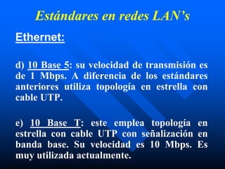 Estándares en redes LAN’s
Ethernet:
d) 10 Base 5: su velocidad de transmisión es
de 1 Mbps. A diferencia de los estándares
anteriores utiliza topología en estrella con
cable UTP.
e) 10 Base T: este emplea topología en
estrella con cable UTP con señalización en
banda base. Su velocidad es 10 Mbps. Es
muy utilizada actualmente.
 