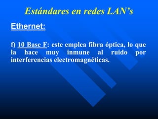 Estándares en redes LAN’s
Ethernet:
f) 10 Base F: este emplea fibra óptica, lo que
la hace muy inmune al ruido por
interferencias electromagnéticas.
 
