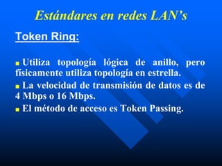 Estándares en redes LAN’s
Token Ring:
■ Utiliza topología lógica de anillo, pero
físicamente utiliza topología en estrella.
■ La velocidad de transmisión de datos es de
4 Mbps o 16 Mbps.
■ El método de acceso es Token Passing.
 
