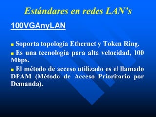 Estándares en redes LAN’s
100VGAnyLAN
■ Soporta topología Ethernet y Token Ring.
■ Es una tecnología para alta velocidad, 100
Mbps.
■ El método de acceso utilizado es el llamado
DPAM (Método de Acceso Prioritario por
Demanda).
 