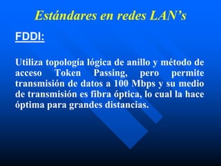 Estándares en redes LAN’s
FDDI:
Utiliza topología lógica de anillo y método de
acceso Token Passing, pero permite
transmisión de datos a 100 Mbps y su medio
de transmisión es fibra óptica, lo cual la hace
óptima para grandes distancias.
 