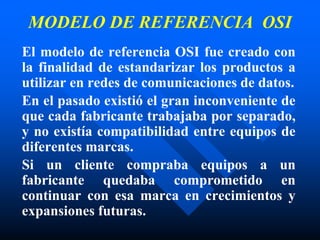 MODELO DE REFERENCIA OSI
El modelo de referencia OSI fue creado con
la finalidad de estandarizar los productos a
utilizar en redes de comunicaciones de datos.
En el pasado existió el gran inconveniente de
que cada fabricante trabajaba por separado,
y no existía compatibilidad entre equipos de
diferentes marcas.
Si un cliente compraba equipos a un
fabricante quedaba comprometido en
continuar con esa marca en crecimientos y
expansiones futuras.
 