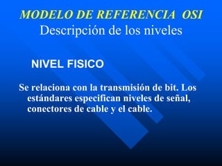 MODELO DE REFERENCIA OSI
Descripción de los niveles
NIVEL FISICO
Se relaciona con la transmisión de bit. Los
estándares especifican niveles de señal,
conectores de cable y el cable.
 