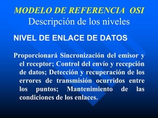 MODELO DE REFERENCIA OSI
Descripción de los niveles
NIVEL DE ENLACE DE DATOS
Proporcionará Sincronización del emisor y
el receptor; Control del envío y recepción
de datos; Detección y recuperación de los
errores de transmisión ocurridos entre
los puntos; Mantenimiento de las
condiciones de los enlaces.
 