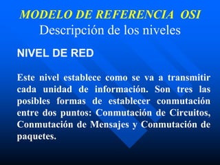 MODELO DE REFERENCIA OSI
Descripción de los niveles
NIVEL DE RED
Este nivel establece como se va a transmitir
cada unidad de información. Son tres las
posibles formas de establecer conmutación
entre dos puntos: Conmutación de Circuitos,
Conmutación de Mensajes y Conmutación de
paquetes.
 