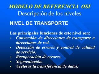 MODELO DE REFERENCIA OSI
Descripción de los niveles
NIVEL DE TRANSPORTE
Las principales funciones de este nivel son:
• Conversión de direcciones de transporte a
direcciones de red.
• Detección de errores y control de calidad
de servicio.
• Recuperación de errores.
• Segmentación.
• Acelerar la transferencia de datos.
 
