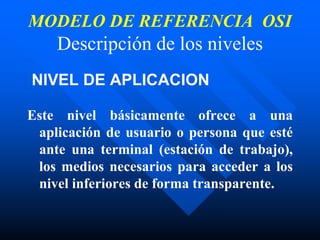 MODELO DE REFERENCIA OSI
Descripción de los niveles
NIVEL DE APLICACION
Este nivel básicamente ofrece a una
aplicación de usuario o persona que esté
ante una terminal (estación de trabajo),
los medios necesarios para acceder a los
nivel inferiores de forma transparente.
 