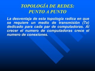 TOPOLOGÍA DE REDES:
PUNTO A PUNTO
La desventaja de esta topología radica en que
se requiere un medio de transmisión (Tx)
dedicado para cada par de computadoras. Al
crecer el numero de computadoras crece el
numero de conexiones.
 