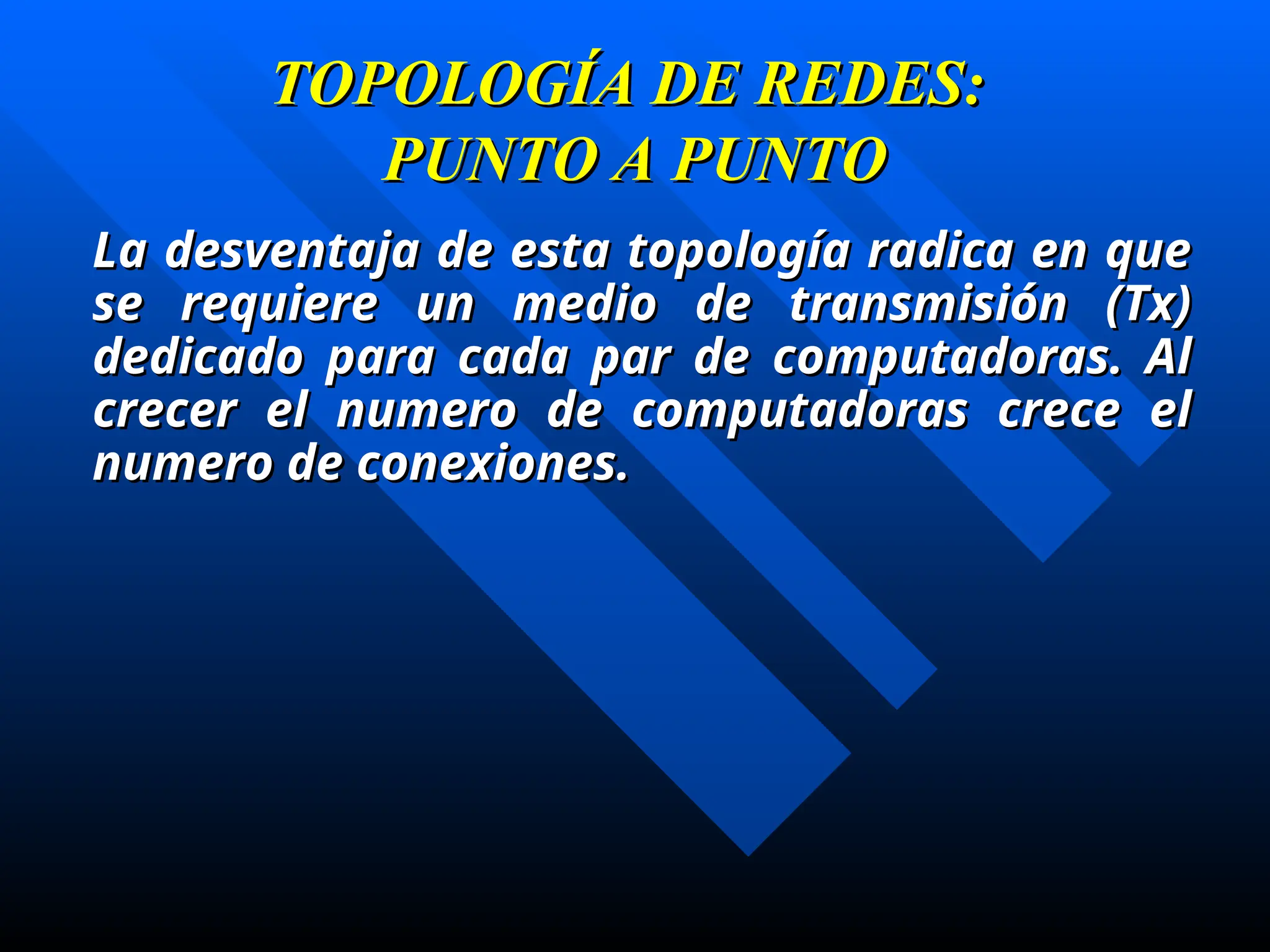 TOPOLOGÍA DE REDES:
TOPOLOGÍA DE REDES:
PUNTO A PUNTO
PUNTO A PUNTO
La desventaja de esta topología radica en que
La desventaja de esta topología radica en que
se requiere un medio de transmisión (Tx)
se requiere un medio de transmisión (Tx)
dedicado para cada par de computadoras. Al
dedicado para cada par de computadoras. Al
crecer el numero de computadoras crece el
crecer el numero de computadoras crece el
numero de conexiones.
numero de conexiones.
 