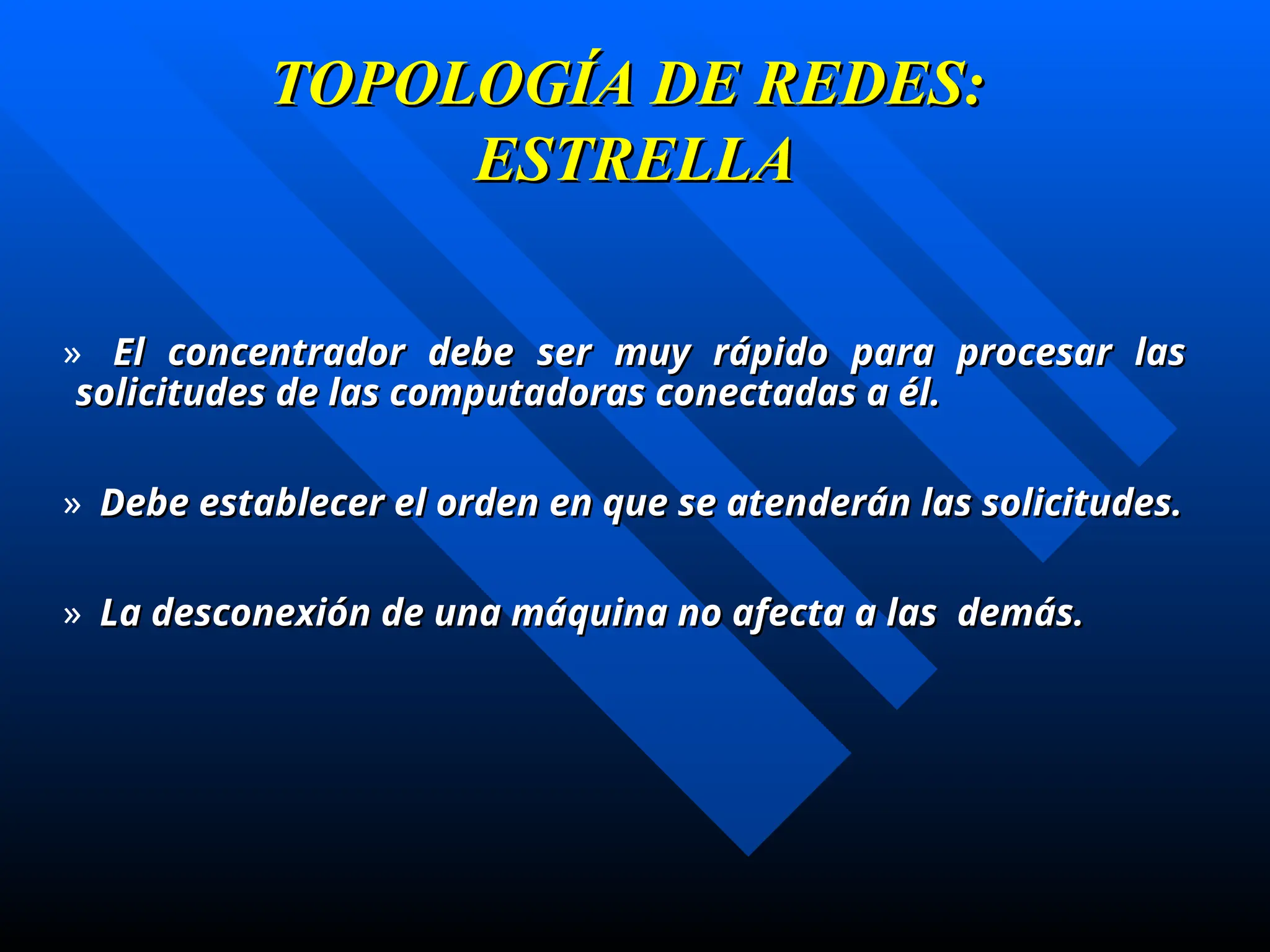 TOPOLOGÍA DE REDES:
TOPOLOGÍA DE REDES:
ESTRELLA
ESTRELLA
» El concentrador debe ser muy rápido para procesar las
El concentrador debe ser muy rápido para procesar las
solicitudes de las computadoras conectadas a él.
solicitudes de las computadoras conectadas a él.
» Debe establecer el orden en que se atenderán las solicitudes.
Debe establecer el orden en que se atenderán las solicitudes.
» La desconexión de una máquina no afecta a las demás.
La desconexión de una máquina no afecta a las demás.
 