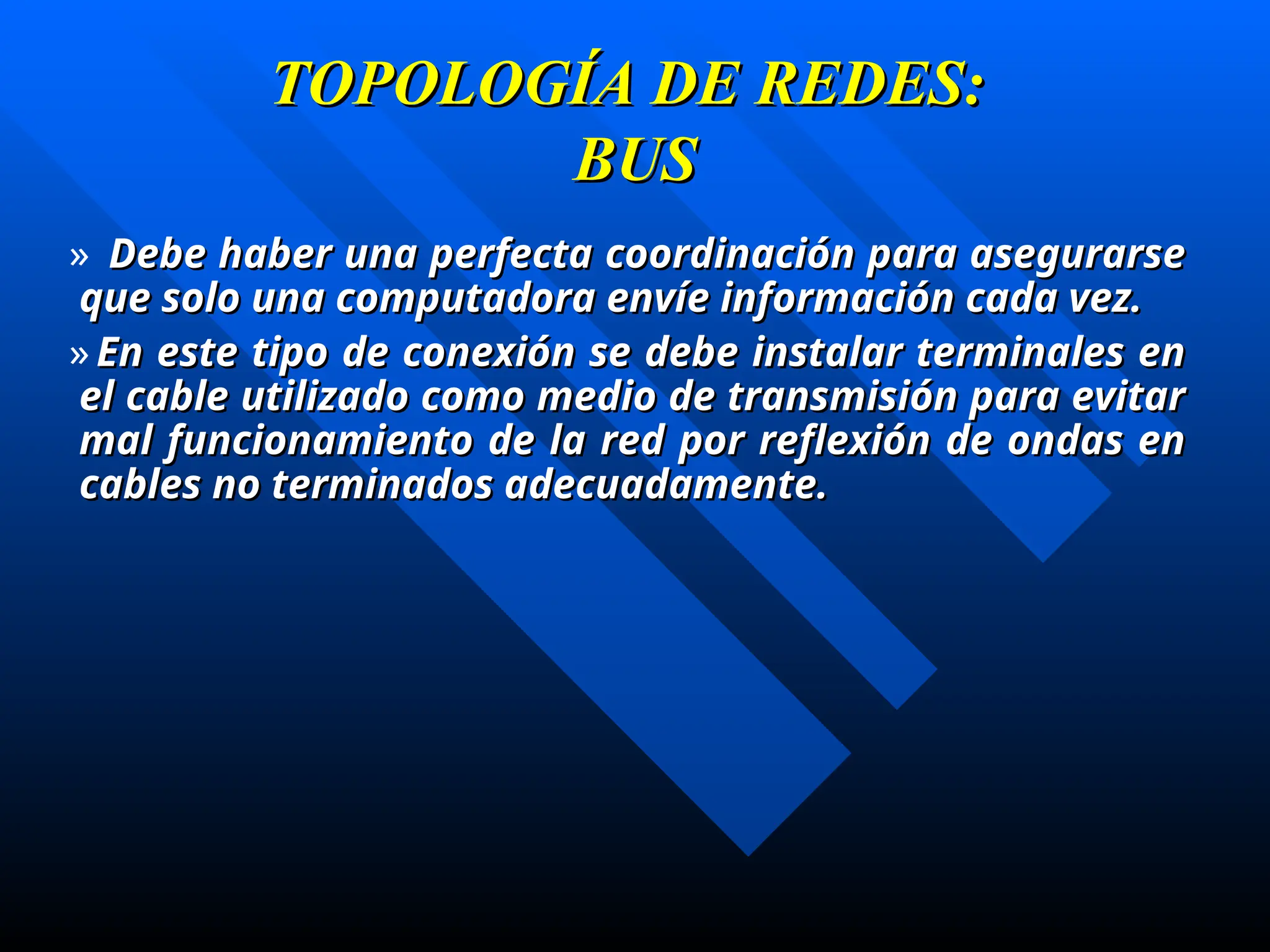 TOPOLOGÍA DE REDES:
TOPOLOGÍA DE REDES:
BUS
BUS
» Debe haber una perfecta coordinación para asegurarse
Debe haber una perfecta coordinación para asegurarse
que solo una computadora envíe información cada vez.
que solo una computadora envíe información cada vez.
» En este tipo de conexión se debe instalar terminales en
En este tipo de conexión se debe instalar terminales en
el cable utilizado como medio de transmisión para evitar
el cable utilizado como medio de transmisión para evitar
mal funcionamiento de la red por reflexión de ondas en
mal funcionamiento de la red por reflexión de ondas en
cables no terminados adecuadamente.
cables no terminados adecuadamente.
 