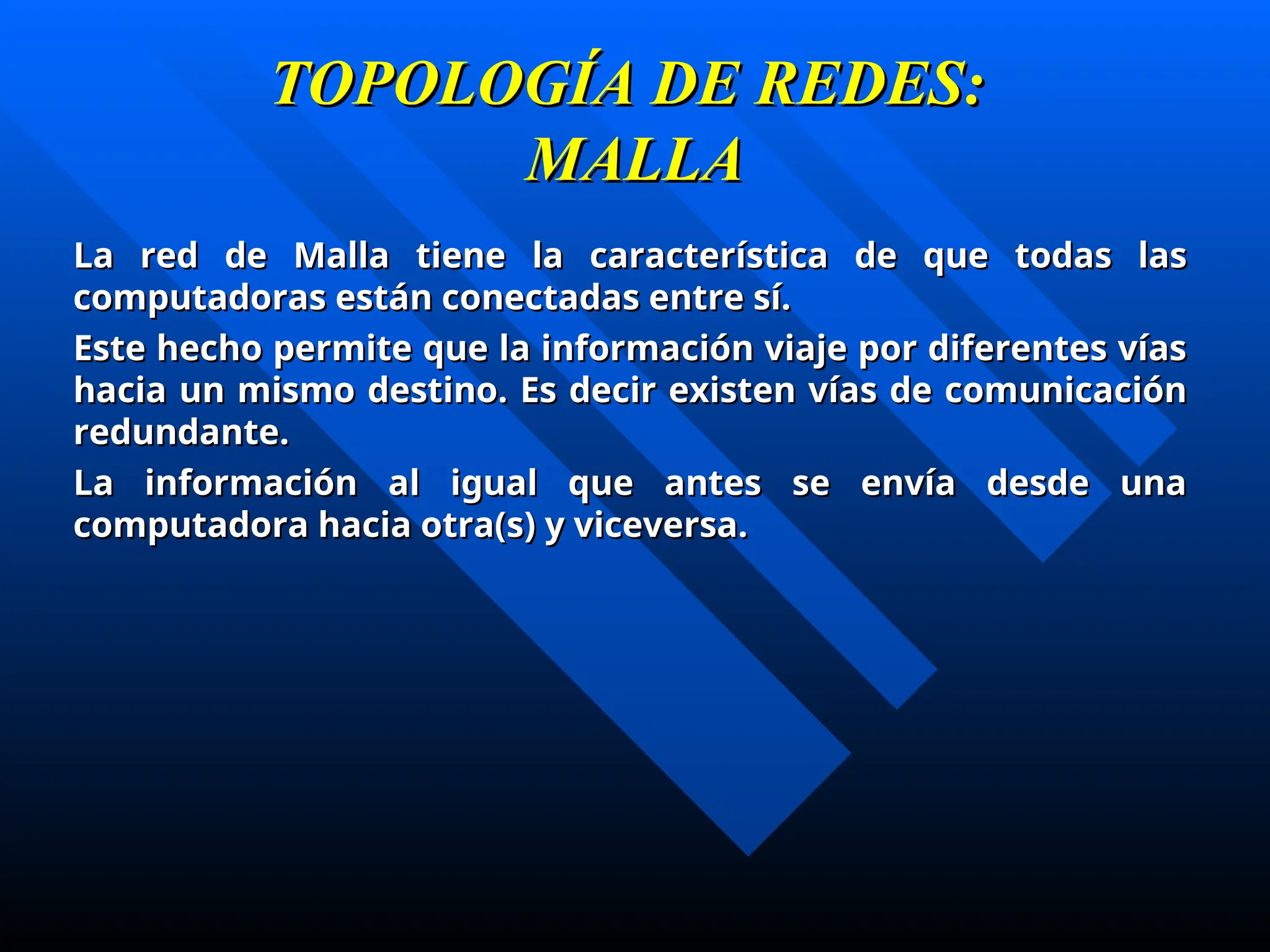 TOPOLOGÍA DE REDES:
TOPOLOGÍA DE REDES:
MALLA
MALLA
La red de Malla tiene la característica de que todas las
La red de Malla tiene la característica de que todas las
computadoras están conectadas entre sí.
computadoras están conectadas entre sí.
Este hecho permite que la información viaje por diferentes vías
Este hecho permite que la información viaje por diferentes vías
hacia un mismo destino. Es decir existen vías de comunicación
hacia un mismo destino. Es decir existen vías de comunicación
redundante.
redundante.
La información al igual que antes se envía desde una
La información al igual que antes se envía desde una
computadora hacia otra(s) y viceversa.
computadora hacia otra(s) y viceversa.
 