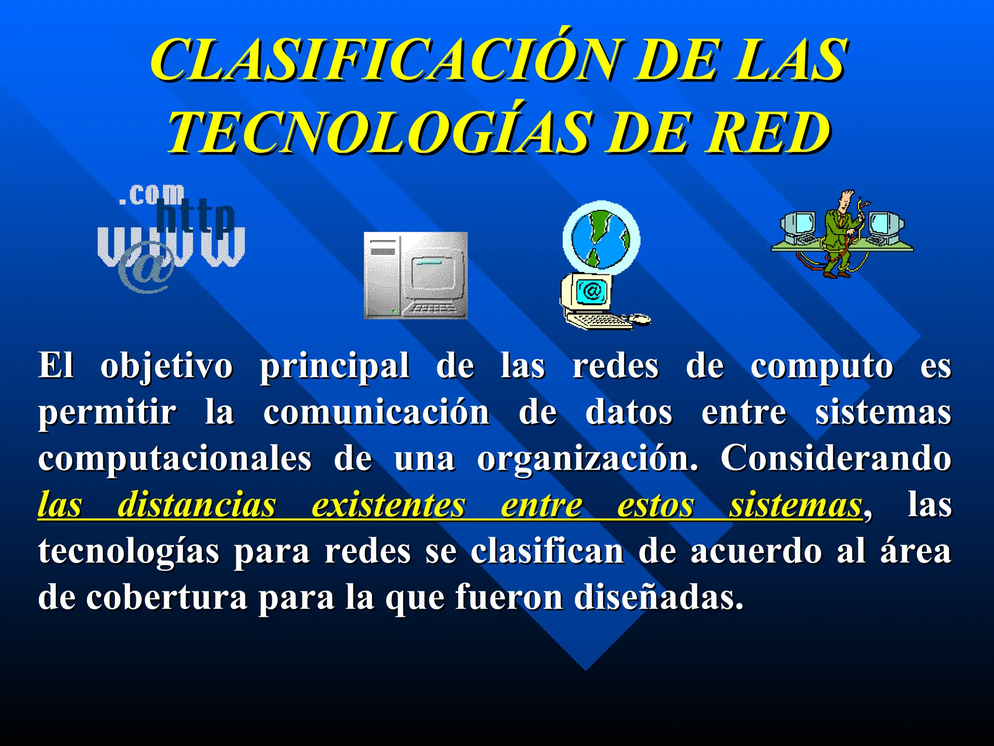 CLASIFICACIÓN DE LAS
CLASIFICACIÓN DE LAS
TECNOLOGÍAS DE RED
TECNOLOGÍAS DE RED
El objetivo principal de las redes de computo es
El objetivo principal de las redes de computo es
permitir la comunicación de datos entre sistemas
permitir la comunicación de datos entre sistemas
computacionales de una organización. Considerando
computacionales de una organización. Considerando
las distancias existentes entre estos sistemas
las distancias existentes entre estos sistemas, las
, las
tecnologías para redes se clasifican de acuerdo al área
tecnologías para redes se clasifican de acuerdo al área
de cobertura para la que fueron diseñadas.
de cobertura para la que fueron diseñadas.
 