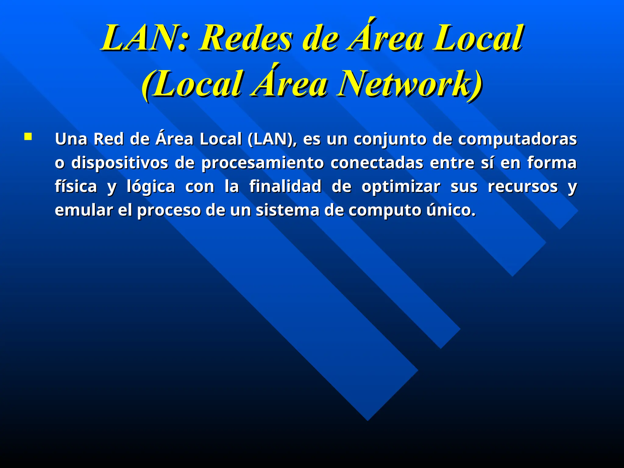 LAN: Redes de Área Local
LAN: Redes de Área Local
(Local Área Network)
(Local Área Network)
 Una Red de Área Local (LAN), es un conjunto de computadoras
Una Red de Área Local (LAN), es un conjunto de computadoras
o dispositivos de procesamiento conectadas entre sí en forma
o dispositivos de procesamiento conectadas entre sí en forma
física y lógica con la finalidad de optimizar sus recursos y
física y lógica con la finalidad de optimizar sus recursos y
emular el proceso de un sistema de computo único.
emular el proceso de un sistema de computo único.
 