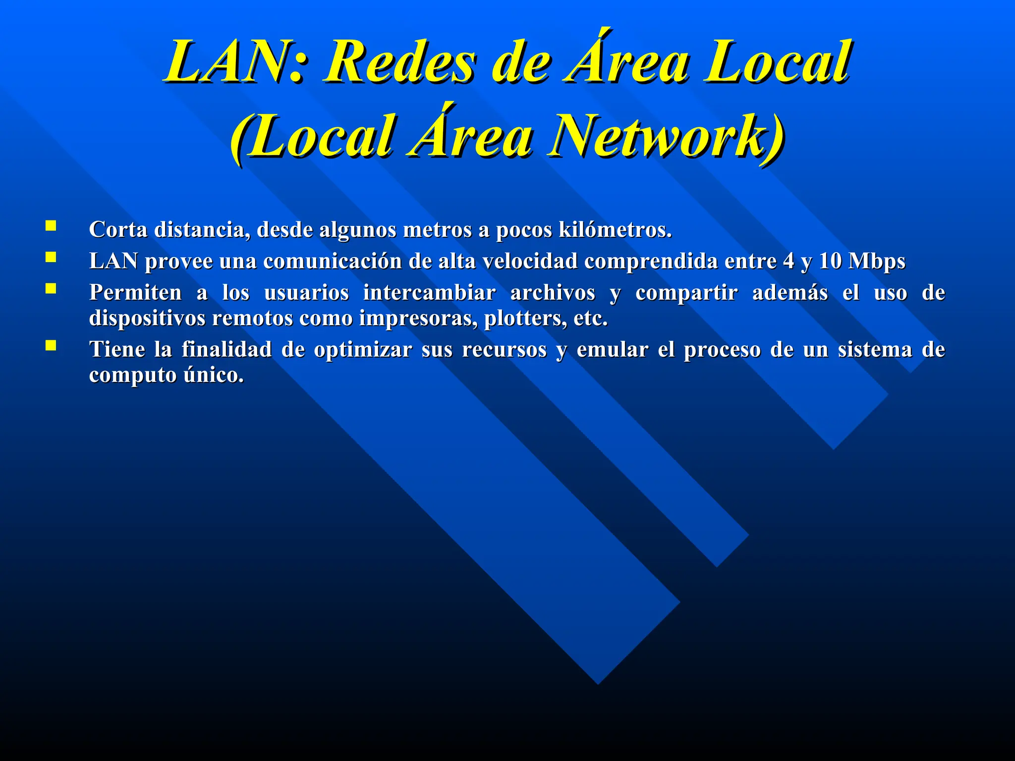 LAN: Redes de Área Local
LAN: Redes de Área Local
(Local Área Network)
(Local Área Network)
 Corta distancia, desde algunos metros a pocos kilómetros.
Corta distancia, desde algunos metros a pocos kilómetros.
 LAN provee una comunicación de alta velocidad comprendida entre 4 y 10 Mbps
LAN provee una comunicación de alta velocidad comprendida entre 4 y 10 Mbps
 Permiten a los usuarios intercambiar archivos y compartir además el uso de
Permiten a los usuarios intercambiar archivos y compartir además el uso de
dispositivos remotos como impresoras, plotters, etc.
dispositivos remotos como impresoras, plotters, etc.
 Tiene la finalidad de optimizar sus recursos y emular el proceso de un sistema de
Tiene la finalidad de optimizar sus recursos y emular el proceso de un sistema de
computo único.
computo único.
 