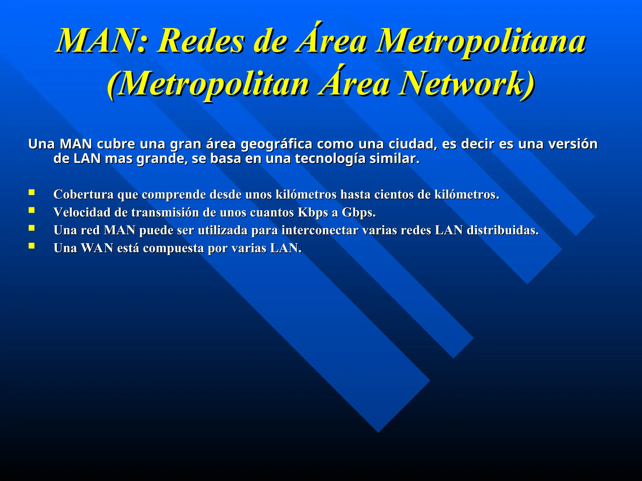 MAN: Redes de Área Metropolitana
MAN: Redes de Área Metropolitana
(Metropolitan Área Network)
(Metropolitan Área Network)
Una MAN cubre una gran área geográfica como una ciudad, es decir es una versión
Una MAN cubre una gran área geográfica como una ciudad, es decir es una versión
de LAN mas grande, se basa en una tecnología similar.
de LAN mas grande, se basa en una tecnología similar.
 C
Cobertura que comprende desde unos kilómetros hasta cientos de kilómetros
obertura que comprende desde unos kilómetros hasta cientos de kilómetros.
.
 V
Velocidad de transmisión de unos cuantos Kbps a Gbps.
elocidad de transmisión de unos cuantos Kbps a Gbps.
 Una red MAN puede ser utilizada para interconectar varias redes LAN distribuidas.
Una red MAN puede ser utilizada para interconectar varias redes LAN distribuidas.
 Una WAN está compuesta por varias LAN.
Una WAN está compuesta por varias LAN.
 