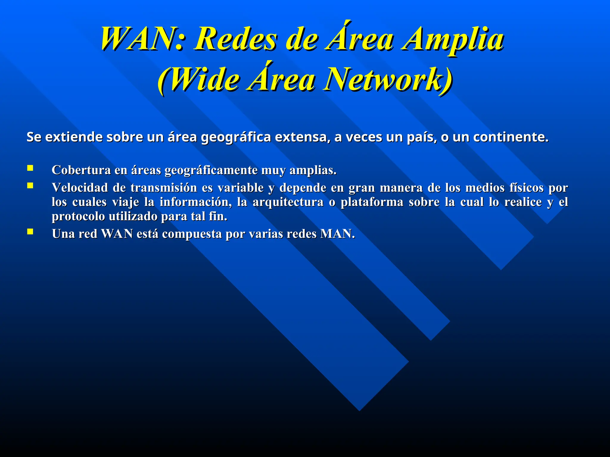W
WAN: Redes de Área
AN: Redes de Área Amplia
Amplia
(
(Wide
Wide Área Network)
Área Network)
Se extiende sobre un área geográfica extensa, a veces un país, o un continente.
Se extiende sobre un área geográfica extensa, a veces un país, o un continente.
 C
Cobertura en áreas geográficamente muy amplias
obertura en áreas geográficamente muy amplias.
.
 V
Velocidad de transmisión es variable y depende en gran manera de los medios físicos por
elocidad de transmisión es variable y depende en gran manera de los medios físicos por
los cuales viaje la información
los cuales viaje la información, l
, la arquitectura o plataforma sobre la cual lo realice y el
a arquitectura o plataforma sobre la cual lo realice y el
protocolo utilizado para tal fin.
protocolo utilizado para tal fin.
 Una red WAN está compuesta por varias redes MAN.
Una red WAN está compuesta por varias redes MAN.
 