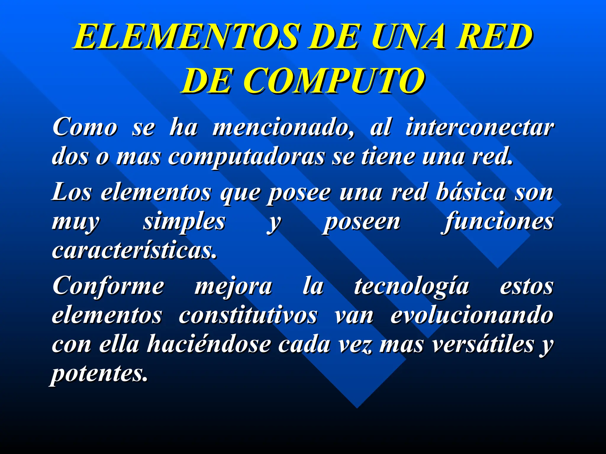 ELEMENTOS DE UNA RED
ELEMENTOS DE UNA RED
DE COMPUTO
DE COMPUTO
Como se ha mencionado, al interconectar
Como se ha mencionado, al interconectar
dos o mas computadoras se tiene una red.
dos o mas computadoras se tiene una red.
Los elementos que posee una red básica son
Los elementos que posee una red básica son
muy simples y poseen funciones
muy simples y poseen funciones
características.
características.
Conforme mejora la tecnología estos
Conforme mejora la tecnología estos
elementos constitutivos van evolucionando
elementos constitutivos van evolucionando
con ella haciéndose cada vez mas versátiles y
con ella haciéndose cada vez mas versátiles y
potentes.
potentes.
 