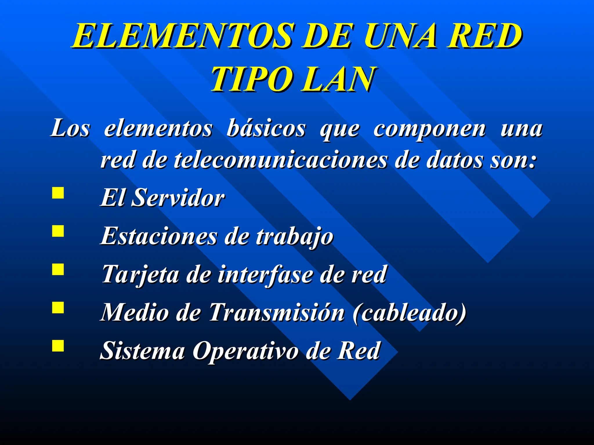 ELEMENTOS DE UNA RED
ELEMENTOS DE UNA RED
TIPO LAN
TIPO LAN
Los elementos básicos que componen una
Los elementos básicos que componen una
red de telecomunicaciones de datos son:
red de telecomunicaciones de datos son:
 El Servidor
El Servidor
 Estaciones de trabajo
Estaciones de trabajo
 Tarjeta de interfase de red
Tarjeta de interfase de red
 Medio de Transmisión (
Medio de Transmisión (cableado
cableado)
)
 Sistema Operativo de Red
Sistema Operativo de Red
 