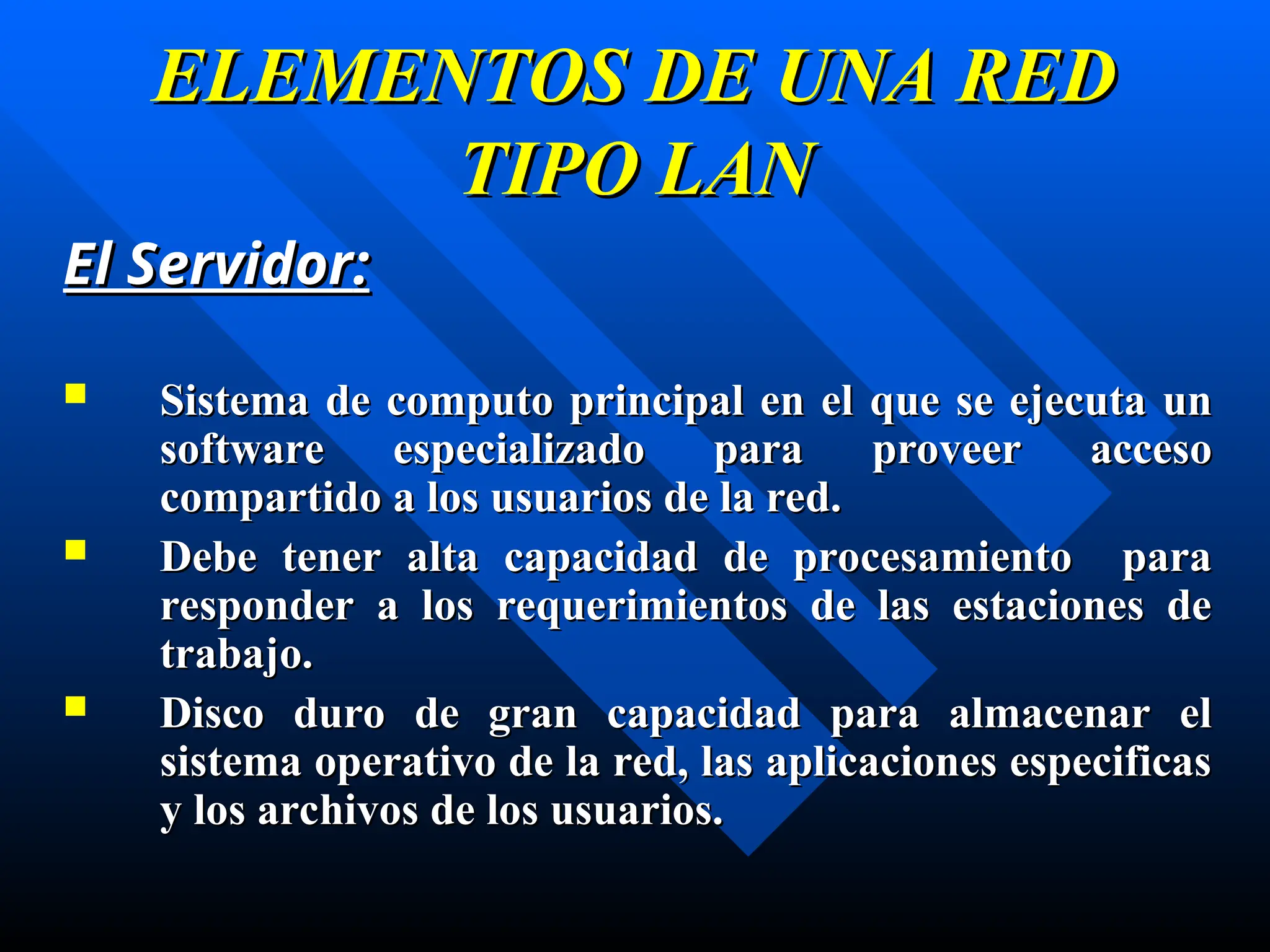 ELEMENTOS DE UNA RED
ELEMENTOS DE UNA RED
TIPO LAN
TIPO LAN
El Servidor
El Servidor:
:
 S
Sistema de computo principal en el
istema de computo principal en el que s
que se ejecuta un
e ejecuta un
software especializado para proveer acceso
software especializado para proveer acceso
compartido a los usuarios de la red.
compartido a los usuarios de la red.
 Debe
Debe tener
tener a
al
lt
ta capacidad de procesamiento para
a capacidad de procesamiento para
responder a los requerimientos de las estaciones de
responder a los requerimientos de las estaciones de
trabajo
trabajo.
.
 D
Disco duro de gran capacidad para almacenar el
isco duro de gran capacidad para almacenar el
sistema operativo de la red, las aplicaciones especificas
sistema operativo de la red, las aplicaciones especificas
y los archivos de los usuarios.
y los archivos de los usuarios.
 