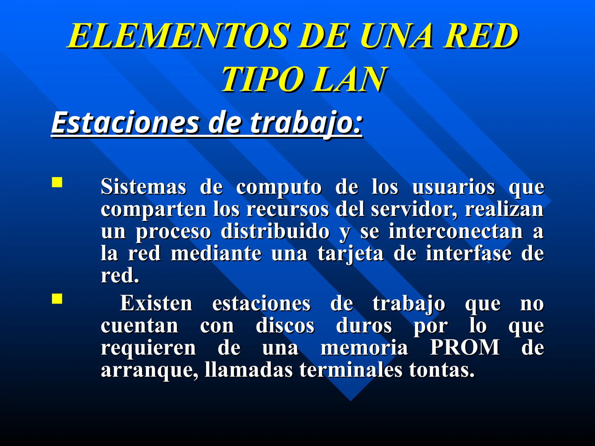 ELEMENTOS DE UNA RED
ELEMENTOS DE UNA RED
TIPO LAN
TIPO LAN
Estaciones de trabajo
Estaciones de trabajo:
:
 S
Sistemas de computo de
istemas de computo de los
los usuarios que
usuarios que
comparten los recursos del servidor, realizan
comparten los recursos del servidor, realizan
un proceso distribuido y se interconectan a
un proceso distribuido y se interconectan a
la red mediante una tarjeta de interfase de
la red mediante una tarjeta de interfase de
red.
red.
 Existen estaciones de trabajo que no
Existen estaciones de trabajo que no
cuentan con discos duros por lo que
cuentan con discos duros por lo que
requieren de una memoria PROM de
requieren de una memoria PROM de
arranque,
arranque, llamadas terminales tontas.
llamadas terminales tontas.
 