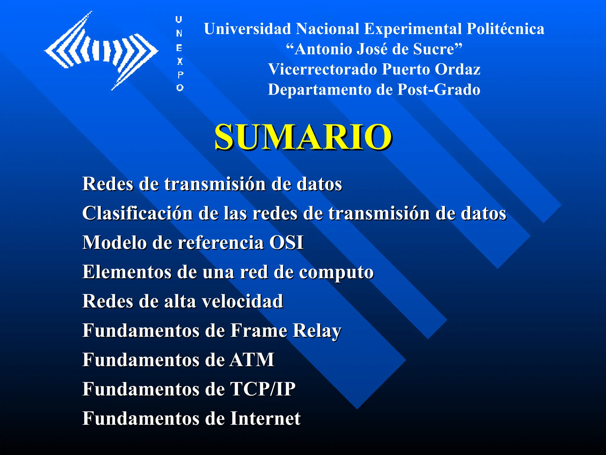 SUMARIO
SUMARIO
Redes de transmisión de datos
Redes de transmisión de datos
Clasificación de las redes de transmisión de datos
Clasificación de las redes de transmisión de datos
Modelo de referencia OSI
Modelo de referencia OSI
Elementos de una red de computo
Elementos de una red de computo
Redes de alta velocidad
Redes de alta velocidad
Fundamentos de Frame Relay
Fundamentos de Frame Relay
Fundamentos de ATM
Fundamentos de ATM
Fundamentos de TCP/IP
Fundamentos de TCP/IP
Fundamentos de Internet
Fundamentos de Internet
Universidad Nacional Experimental Politécnica
“Antonio José de Sucre”
Vicerrectorado Puerto Ordaz
Departamento de Post-Grado
 