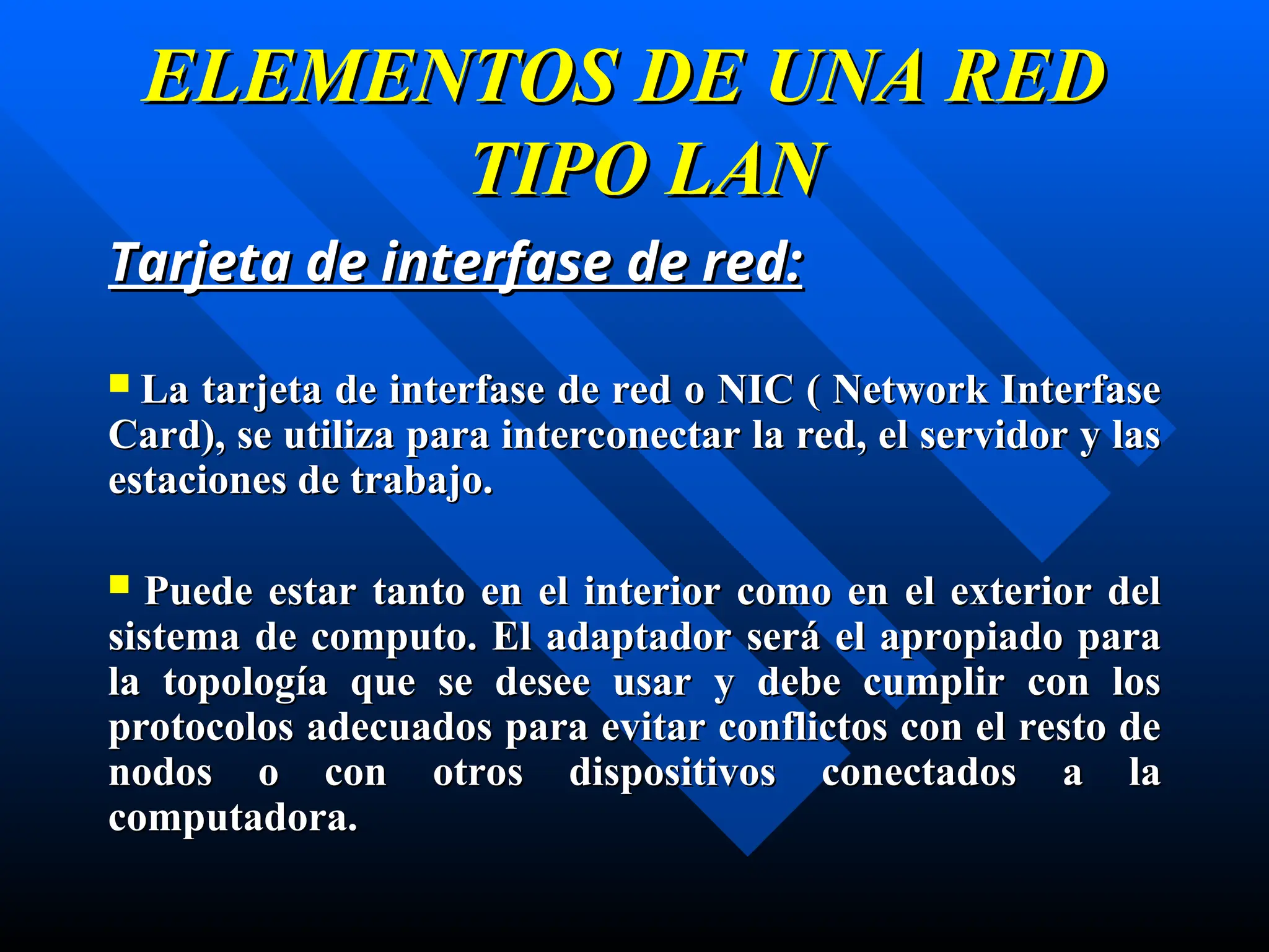 ELEMENTOS DE UNA RED
ELEMENTOS DE UNA RED
TIPO LAN
TIPO LAN
Tarjeta de interfase de red:
Tarjeta de interfase de red:
 La
La tarjeta de interfase
tarjeta de interfase de red
de red o NIC ( Network Interfase
o NIC ( Network Interfase
Card),
Card), se utiliza p
se utiliza para
ara interconectar
interconectar la red, el servidor y las
la red, el servidor y las
estaciones de trabajo
estaciones de trabajo.
.
 P
Puede
uede estar
estar tanto en el interior como en el exterior del
tanto en el interior como en el exterior del
sistema de computo. E
sistema de computo. El
l adaptador será el apropiado para
adaptador será el apropiado para
la topología que se desee usar
la topología que se desee usar y
y debe cumplir con los
debe cumplir con los
protocolos adecuados para evitar conflictos con el resto de
protocolos adecuados para evitar conflictos con el resto de
nodos o con otros dispositivos conectados
nodos o con otros dispositivos conectados a la
a la
computadora
computadora.
.
 