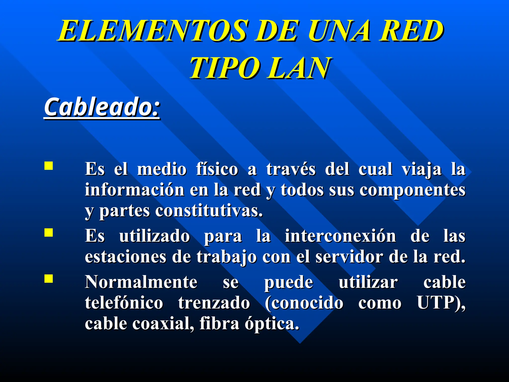 Cableado:
Cableado:
 Es el medio físico
Es el medio físico a través
a través del cual viaja la
del cual viaja la
información
información en
en la red y todos sus componentes
la red y todos sus componentes
y partes constitutivas.
y partes constitutivas.
 Es
Es u
utilizado para la interconexión de las
tilizado para la interconexión de las
estaciones de trabajo con el servidor de la red.
estaciones de trabajo con el servidor de la red.
 Normalmente se puede utilizar cable
Normalmente se puede utilizar cable
telefónico trenzado
telefónico trenzado (conocido como UTP)
(conocido como UTP),
,
cable coaxial, fibra óptica.
cable coaxial, fibra óptica.
ELEMENTOS DE UNA RED
ELEMENTOS DE UNA RED
TIPO LAN
TIPO LAN
 