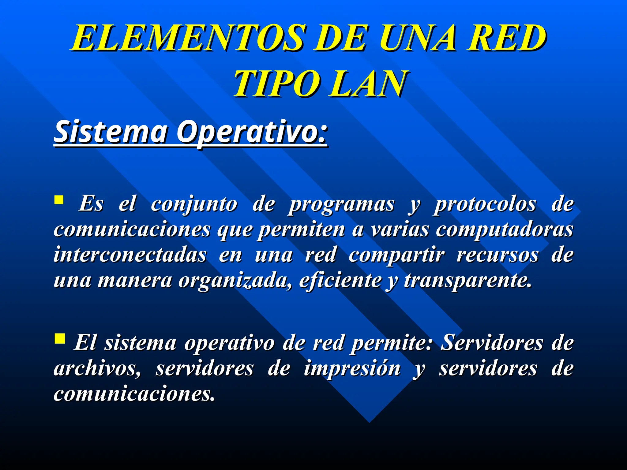 Sistema Operativo:
Sistema Operativo:
 Es el conjunto de programas y protocolos de
Es el conjunto de programas y protocolos de
comunicaciones que permiten a varias computadoras
comunicaciones que permiten a varias computadoras
interconectadas en una red compartir recursos de
interconectadas en una red compartir recursos de
una manera organizada, eficiente y transparente.
una manera organizada, eficiente y transparente.
 El sistema operativo de red permite: Servidores de
El sistema operativo de red permite: Servidores de
archivos, servidores de impresión y servidores de
archivos, servidores de impresión y servidores de
comunicaciones.
comunicaciones.
ELEMENTOS DE UNA RED
ELEMENTOS DE UNA RED
TIPO LAN
TIPO LAN
 