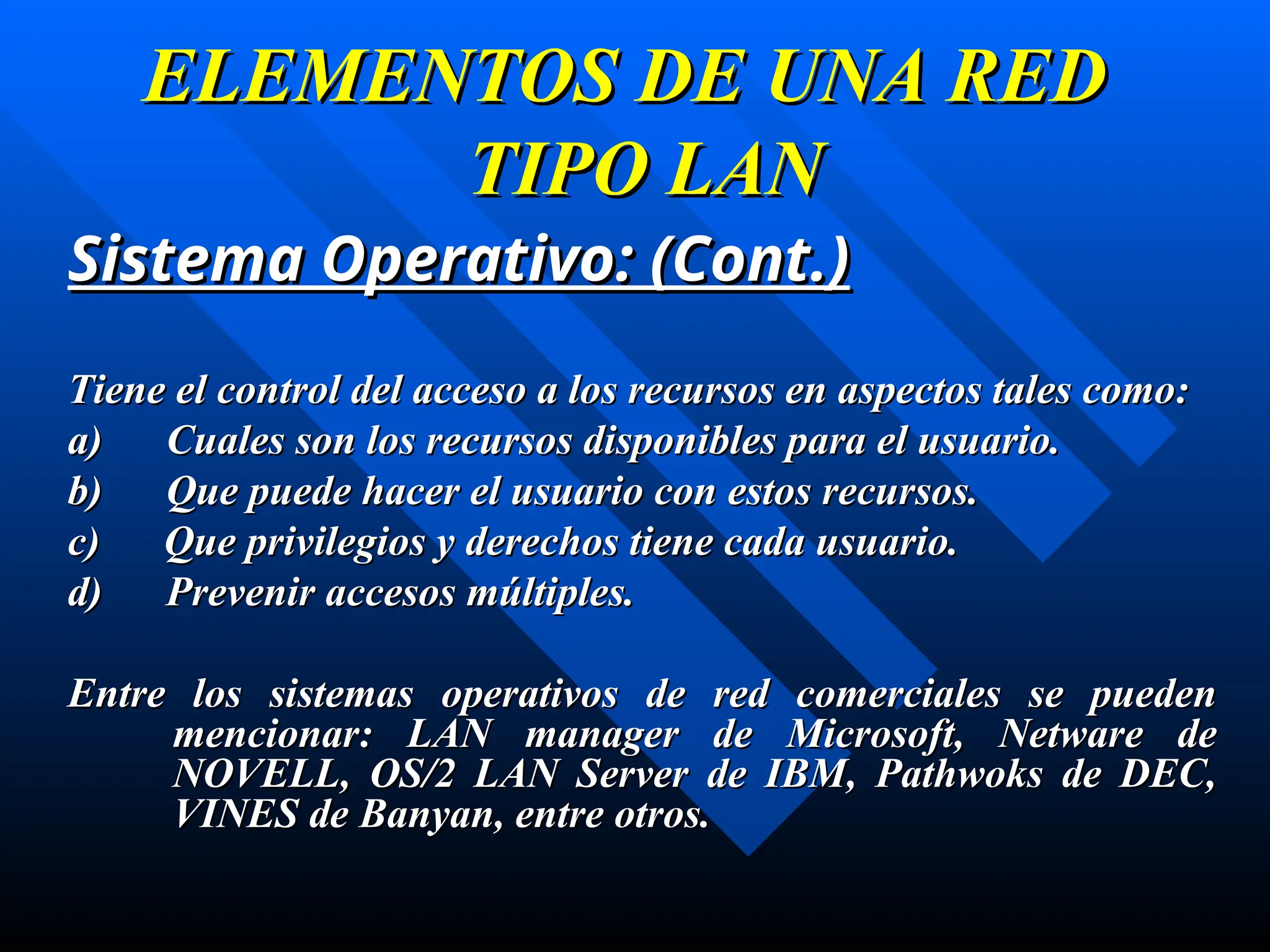 Sistema Operativo:
Sistema Operativo: (Cont.)
(Cont.)
T
Tiene el control del acceso a los recursos en aspectos tales como:
iene el control del acceso a los recursos en aspectos tales como:
a) Cuales son los recursos disponibles para el usuario.
a) Cuales son los recursos disponibles para el usuario.
b) Que puede hacer el usuario con estos recursos.
b) Que puede hacer el usuario con estos recursos.
c) Que privilegios y derechos tiene cada usuario.
c) Que privilegios y derechos tiene cada usuario.
d) Prevenir accesos múltiples.
d) Prevenir accesos múltiples.
Entre los sistemas operativos de red comerciales se pueden
Entre los sistemas operativos de red comerciales se pueden
mencionar: LAN manager de Microsoft, Netware de
mencionar: LAN manager de Microsoft, Netware de
NOVELL, OS/2 LAN Server de IBM, Pathwoks de DEC,
NOVELL, OS/2 LAN Server de IBM, Pathwoks de DEC,
VINES de Banyan
VINES de Banyan, entre otros
, entre otros.
.
ELEMENTOS DE UNA RED
ELEMENTOS DE UNA RED
TIPO LAN
TIPO LAN
 
