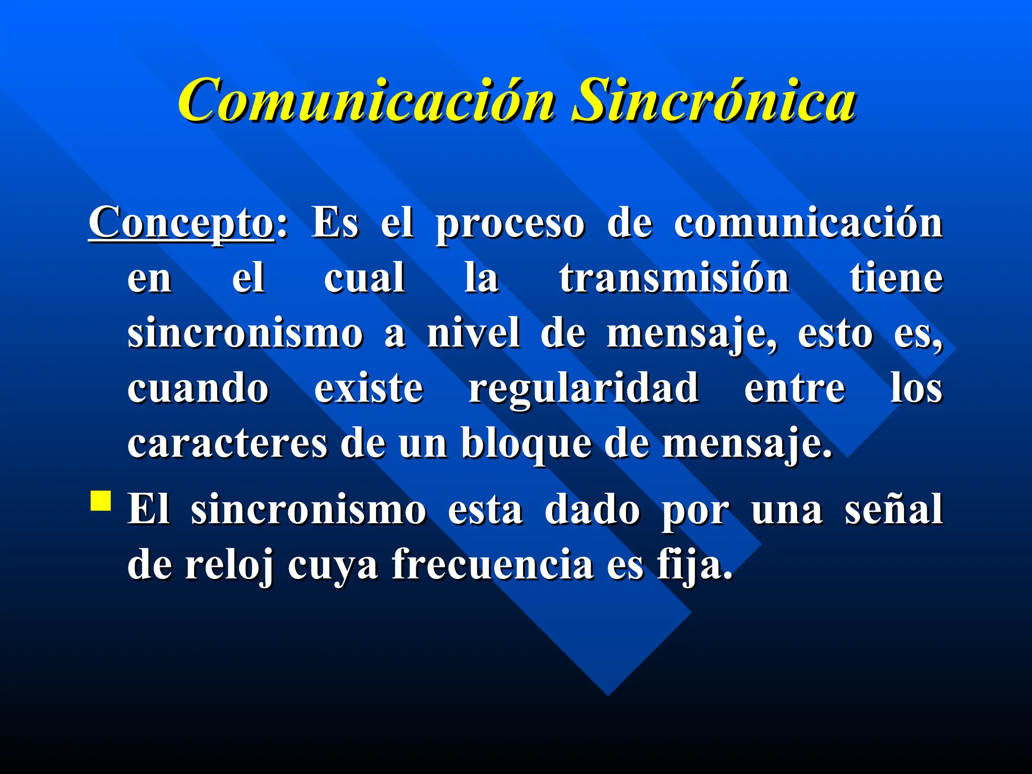 Comunicación Sincrónica
Comunicación Sincrónica
Concepto
Concepto: Es el
: Es el proceso de comunicación
proceso de comunicación
en el cual la transmisión tiene
en el cual la transmisión tiene
sincronismo a nivel de mensaje, esto es,
sincronismo a nivel de mensaje, esto es,
cuando existe regularidad entre los
cuando existe regularidad entre los
caracteres de un bloque de mensaje.
caracteres de un bloque de mensaje.
 El sincronismo esta dado por una señal
El sincronismo esta dado por una señal
de reloj cuya frecuencia es fija.
de reloj cuya frecuencia es fija.
 