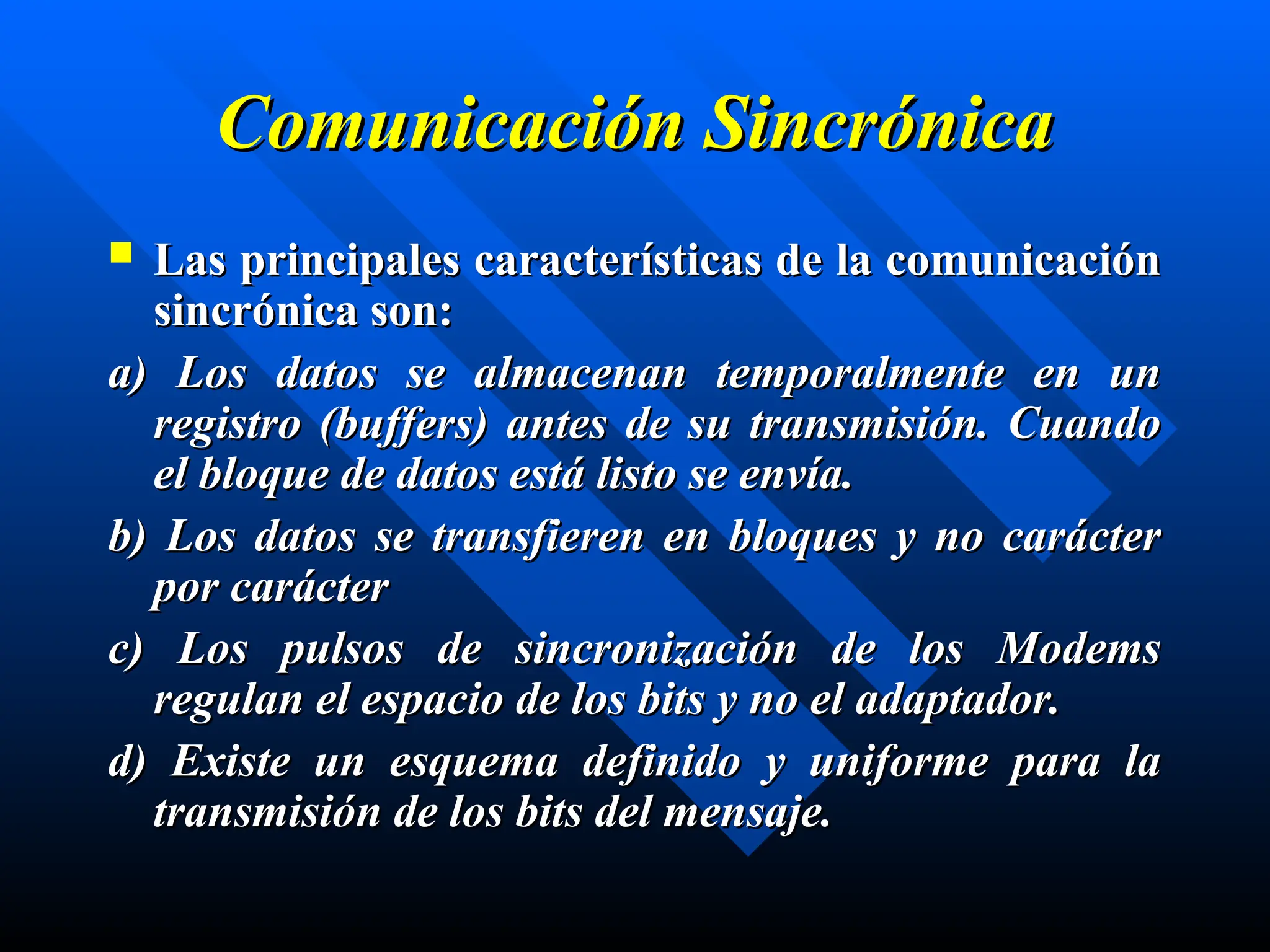 Comunicación Sincrónica
Comunicación Sincrónica
 Las principales características de la comunicación
Las principales características de la comunicación
sincrónica son:
sincrónica son:
a)
a) L
Los datos se almacenan temporalmente en un
os datos se almacenan temporalmente en un
registro (buffers) antes de su transmisión. Cuando
registro (buffers) antes de su transmisión. Cuando
el bloque de datos est
el bloque de datos está
á listo se envía.
listo se envía.
b)
b) L
Los datos se transfieren en bloques y no carácter
os datos se transfieren en bloques y no carácter
por carácter
por carácter
c)
c) L
Los pulsos de sincronización de los Modems
os pulsos de sincronización de los Modems
regulan el espacio de los bits y no el adaptador.
regulan el espacio de los bits y no el adaptador.
d)
d) Existe un esquema definido y uniforme para la
Existe un esquema definido y uniforme para la
transmisión de los bits del mensaje.
transmisión de los bits del mensaje.
 